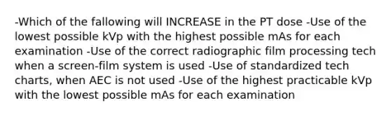 -Which of the fallowing will INCREASE in the PT dose -Use of the lowest possible kVp with the highest possible mAs for each examination -Use of the correct radiographic film processing tech when a screen-film system is used -Use of standardized tech charts, when AEC is not used -Use of the highest practicable kVp with the lowest possible mAs for each examination