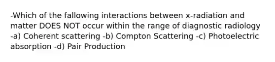 -Which of the fallowing interactions between x-radiation and matter DOES NOT occur within the range of diagnostic radiology -a) Coherent scattering -b) Compton Scattering -c) Photoelectric absorption -d) Pair Production