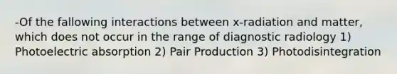 -Of the fallowing interactions between x-radiation and matter, which does not occur in the range of diagnostic radiology 1) Photoelectric absorption 2) Pair Production 3) Photodisintegration