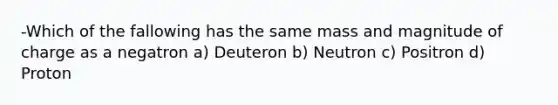 -Which of the fallowing has the same mass and magnitude of charge as a negatron a) Deuteron b) Neutron c) Positron d) Proton