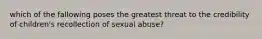 which of the fallowing poses the greatest threat to the credibility of children's recollection of sexual abuse?