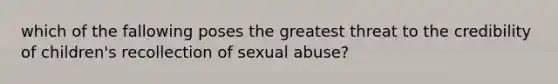 which of the fallowing poses the greatest threat to the credibility of children's recollection of sexual abuse?