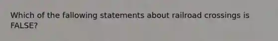 Which of the fallowing statements about railroad crossings is FALSE?