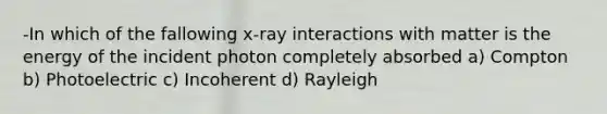 -In which of the fallowing x-ray interactions with matter is the energy of the incident photon completely absorbed a) Compton b) Photoelectric c) Incoherent d) Rayleigh