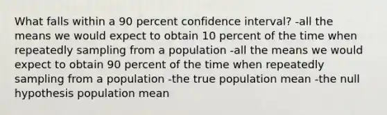 What falls within a 90 percent confidence interval? -all the means we would expect to obtain 10 percent of the time when repeatedly sampling from a population -all the means we would expect to obtain 90 percent of the time when repeatedly sampling from a population -the true population mean -the null hypothesis population mean