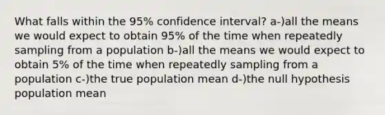 What falls within the 95% confidence interval? a-)all the means we would expect to obtain 95% of the time when repeatedly sampling from a population b-)all the means we would expect to obtain 5% of the time when repeatedly sampling from a population c-)the true population mean d-)the null hypothesis population mean