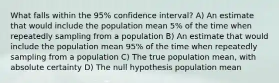 What falls within the 95% confidence interval? A) An estimate that would include the population mean 5% of the time when repeatedly sampling from a population B) An estimate that would include the population mean 95% of the time when repeatedly sampling from a population C) The true population mean, with absolute certainty D) The null hypothesis population mean