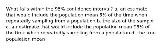 What falls within the 95% confidence interval? a. an estimate that would include the population mean 5% of the time when repeatedly sampling from a population b. the size of the sample c. an estimate that would include the population mean 95% of the time when repeatedly sampling from a population d. the true population mean