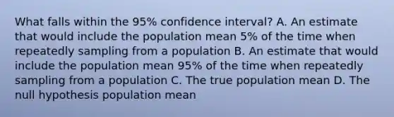 What falls within the 95% confidence interval? A. An estimate that would include the population mean 5% of the time when repeatedly sampling from a population B. An estimate that would include the population mean 95% of the time when repeatedly sampling from a population C. The true population mean D. The null hypothesis population mean