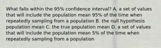 What falls within the 95% confidence interval? A. a set of values that will include the population mean 95% of the time when repeatedly sampling from a population B. the null hypothesis population mean C. the true population mean D. a set of values that will include the population mean 5% of the time when repeatedly sampling from a population