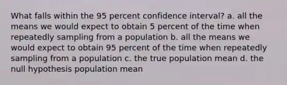 What falls within the 95 percent confidence interval? a. all the means we would expect to obtain 5 percent of the time when repeatedly sampling from a population b. all the means we would expect to obtain 95 percent of the time when repeatedly sampling from a population c. the true population mean d. the null hypothesis population mean