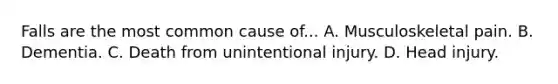 Falls are the most common cause of... A. Musculoskeletal pain. B. Dementia. C. Death from unintentional injury. D. Head injury.