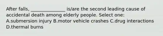 After falls, _______________ is/are the second leading cause of accidental death among elderly people. Select one: A.submersion injury B.motor vehicle crashes C.drug interactions D.thermal burns