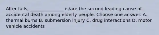 After falls, _______________ is/are the second leading cause of accidental death among elderly people. Choose one answer. A. thermal burns B. submersion injury C. drug interactions D. motor vehicle accidents