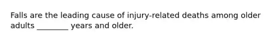 Falls are the leading cause of injury-related deaths among older adults ________ years and older.