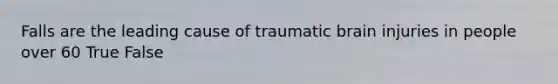 Falls are the leading cause of traumatic brain injuries in people over 60 True False