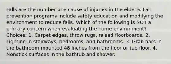 Falls are the number one cause of injuries in the elderly. Fall prevention programs include safety education and modifying the environment to reduce falls. Which of the following is NOT a primary concern when evaluating the home environment? Choices: 1. Carpet edges, throw rugs, raised floorboards. 2. Lighting in stairways, bedrooms, and bathrooms. 3. Grab bars in the bathroom mounted 48 inches from the floor or tub floor. 4. Nonstick surfaces in the bathtub and shower.