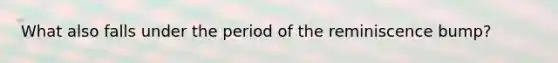 What also falls under the period of the reminiscence bump?