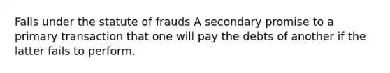 Falls under the statute of frauds A secondary promise to a primary transaction that one will pay the debts of another if the latter fails to perform.