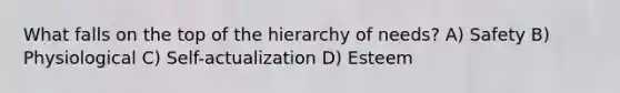 What falls on the top of the hierarchy of needs? A) Safety B) Physiological C) Self-actualization D) Esteem