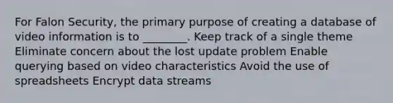 For Falon Security, the primary purpose of creating a database of video information is to ________. Keep track of a single theme Eliminate concern about the lost update problem Enable querying based on video characteristics Avoid the use of spreadsheets Encrypt data streams