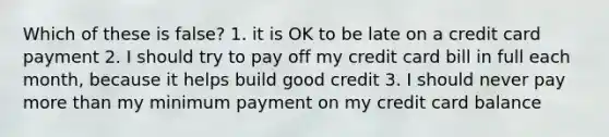 Which of these is false? 1. it is OK to be late on a credit card payment 2. I should try to pay off my credit card bill in full each month, because it helps build good credit 3. I should never pay more than my minimum payment on my credit card balance