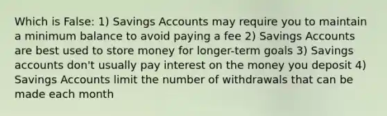 Which is False: 1) Savings Accounts may require you to maintain a minimum balance to avoid paying a fee 2) Savings Accounts are best used to store money for longer-term goals 3) Savings accounts don't usually pay interest on the money you deposit 4) Savings Accounts limit the number of withdrawals that can be made each month