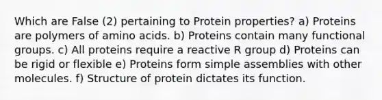 Which are False (2) pertaining to Protein properties? a) Proteins are polymers of amino acids. b) Proteins contain many functional groups. c) All proteins require a reactive R group d) Proteins can be rigid or flexible e) Proteins form simple assemblies with other molecules. f) Structure of protein dictates its function.