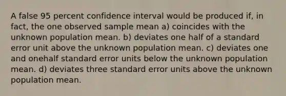 A false 95 percent confidence interval would be produced if, in fact, the one observed sample mean a) coincides with the unknown population mean. b) deviates one half of a standard error unit above the unknown population mean. c) deviates one and onehalf standard error units below the unknown population mean. d) deviates three standard error units above the unknown population mean.