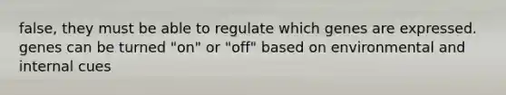 false, they must be able to regulate which genes are expressed. genes can be turned "on" or "off" based on environmental and internal cues