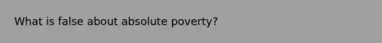 What is false about absolute poverty?