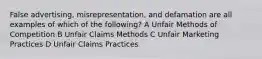 False advertising, misrepresentation, and defamation are all examples of which of the following? A Unfair Methods of Competition B Unfair Claims Methods C Unfair Marketing Practices D Unfair Claims Practices