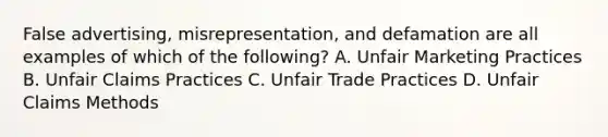 False advertising, misrepresentation, and defamation are all examples of which of the following? A. Unfair Marketing Practices B. Unfair Claims Practices C. Unfair Trade Practices D. Unfair Claims Methods