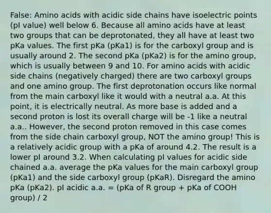 False: <a href='https://www.questionai.com/knowledge/k9gb720LCl-amino-acids' class='anchor-knowledge'>amino acids</a> with acidic side chains have isoelectric points (pI value) well below 6. Because all amino acids have at least two groups that can be deprotonated, they all have at least two pKa values. The first pKa (pKa1) is for the carboxyl group and is usually around 2. The second pKa (pKa2) is for the amino group, which is usually between 9 and 10. For amino acids with acidic side chains (negatively charged) there are two carboxyl groups and one amino group. The first deprotonation occurs like normal from the main carboxyl like it would with a neutral a.a. At this point, it is electrically neutral. As more base is added and a second proton is lost its overall charge will be -1 like a neutral a.a.. However, the second proton removed in this case comes from the side chain carboxyl group, NOT the amino group! This is a relatively acidic group with a pKa of around 4.2. The result is a lower pI around 3.2. When calculating pI values for acidic side chained a.a. average the pKa values for the main carboxyl group (pKa1) and the side carboxyl group (pKaR). Disregard the amino pKa (pKa2). pI acidic a.a. = (pKa of R group + pKa of COOH group) / 2