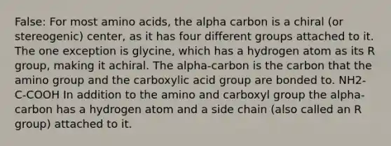 False: For most amino acids, the alpha carbon is a chiral (or stereogenic) center, as it has four different groups attached to it. The one exception is glycine, which has a hydrogen atom as its R group, making it achiral. The alpha-carbon is the carbon that the amino group and the carboxylic acid group are bonded to. NH2-C-COOH In addition to the amino and carboxyl group the alpha-carbon has a hydrogen atom and a side chain (also called an R group) attached to it.