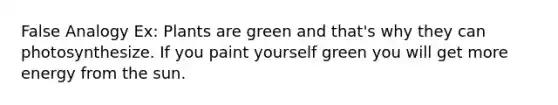 False Analogy Ex: Plants are green and that's why they can photosynthesize. If you paint yourself green you will get more energy from the sun.