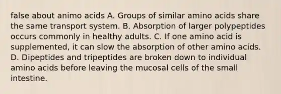 false about animo acids A. Groups of similar amino acids share the same transport system. B. Absorption of larger polypeptides occurs commonly in healthy adults. C. If one amino acid is supplemented, it can slow the absorption of other amino acids. D. Dipeptides and tripeptides are broken down to individual amino acids before leaving the mucosal cells of the small intestine.