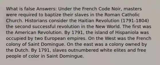 What is false Answers: Under the French Code Noir, masters were required to baptize their slaves in the Roman Catholic Church. Historians consider the Haitian Revolution (1791-1804) the second successful revolution in the New World. The first was the American Revolution. By 1791, the island of Hispaniola was occupied by two European empires. On the West was the French colony of Saint Domingue. On the east was a colony owned by the Dutch. By 1791, slaves outnumbered white elites and free people of color in Saint Domingue.