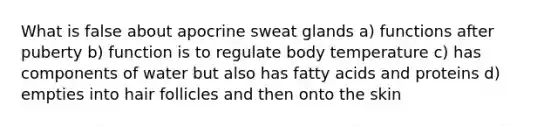 What is false about apocrine sweat glands a) functions after puberty b) function is to regulate body temperature c) has components of water but also has fatty acids and proteins d) empties into hair follicles and then onto the skin