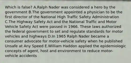 Which is false? A.Ralph Nader was considered a hero by the government B.The government appointed a physician to be the first director of the National High Traffic Safety Administration C.The Highway Safety Act and the National Traffic and Motor Vehicle Safety Act were passed in 1966. These laws authorized the federal government to set and regulate standards for motor vehicles and highways D.In 1965 Ralph Nader became a consumer advocate for motor-vehicle safety when he published Unsafe at Any Speed E.William Haddon applied the epidemiologic concepts of agent, host and environment to reduce motor-vehicle accidents