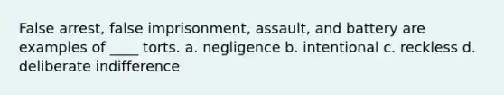 False arrest, false imprisonment, assault, and battery are examples of ____ torts. a. negligence b. intentional c. reckless d. deliberate indifference