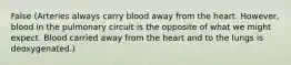 False (Arteries always carry blood away from the heart. However, blood in the pulmonary circuit is the opposite of what we might expect. Blood carried away from the heart and to the lungs is deoxygenated.)