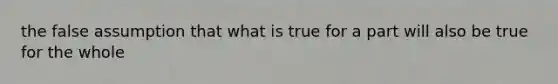 the false assumption that what is true for a part will also be true for the whole