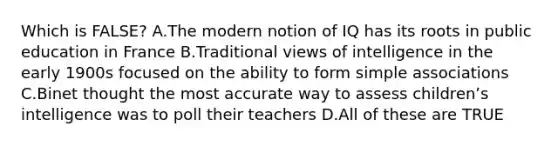 Which is FALSE? A.The modern notion of IQ has its roots in public education in France B.Traditional views of intelligence in the early 1900s focused on the ability to form simple associations C.Binet thought the most accurate way to assess childrenʼs intelligence was to poll their teachers D.All of these are TRUE