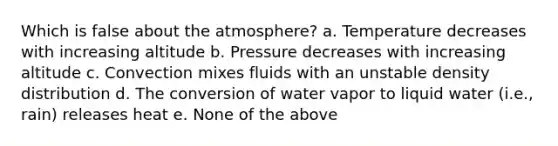 Which is false about the atmosphere? a. Temperature decreases with increasing altitude b. Pressure decreases with increasing altitude c. Convection mixes fluids with an unstable density distribution d. The conversion of water vapor to liquid water (i.e., rain) releases heat e. None of the above