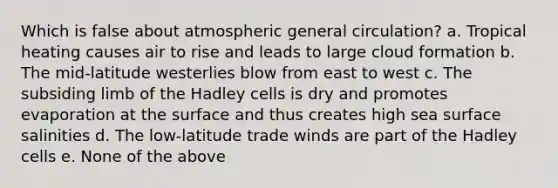 Which is false about atmospheric general circulation? a. Tropical heating causes air to rise and leads to large cloud formation b. The mid-latitude westerlies blow from east to west c. The subsiding limb of the Hadley cells is dry and promotes evaporation at the surface and thus creates high sea surface salinities d. The low-latitude trade winds are part of the Hadley cells e. None of the above