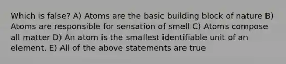 Which is false? A) Atoms are the basic building block of nature B) Atoms are responsible for sensation of smell C) Atoms compose all matter D) An atom is the smallest identifiable unit of an element. E) All of the above statements are true