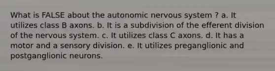 What is FALSE about the autonomic nervous system ? a. It utilizes class B axons. b. It is a subdivision of the efferent division of the nervous system. c. It utilizes class C axons. d. It has a motor and a sensory division. e. It utilizes preganglionic and postganglionic neurons.