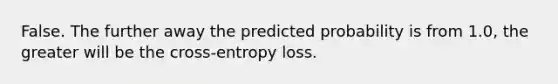 False. The further away the predicted probability is from 1.0, the greater will be the cross-entropy loss.