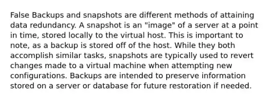 False Backups and snapshots are different methods of attaining data redundancy. A snapshot is an "image" of a server at a point in time, stored locally to the virtual host. This is important to note, as a backup is stored off of the host. While they both accomplish similar tasks, snapshots are typically used to revert changes made to a virtual machine when attempting new configurations. Backups are intended to preserve information stored on a server or database for future restoration if needed.